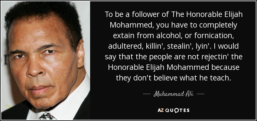 To be a follower of The Honorable Elijah Mohammed, you have to completely extain from alcohol, or fornication, adultered, killin', stealin', lyin'. I would say that the people are not rejectin' the Honorable Elijah Mohammed because they don't believe what he teach. - Muhammad Ali