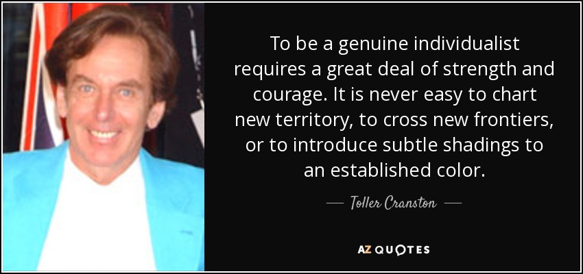 To be a genuine individualist requires a great deal of strength and courage. It is never easy to chart new territory, to cross new frontiers, or to introduce subtle shadings to an established color. - Toller Cranston