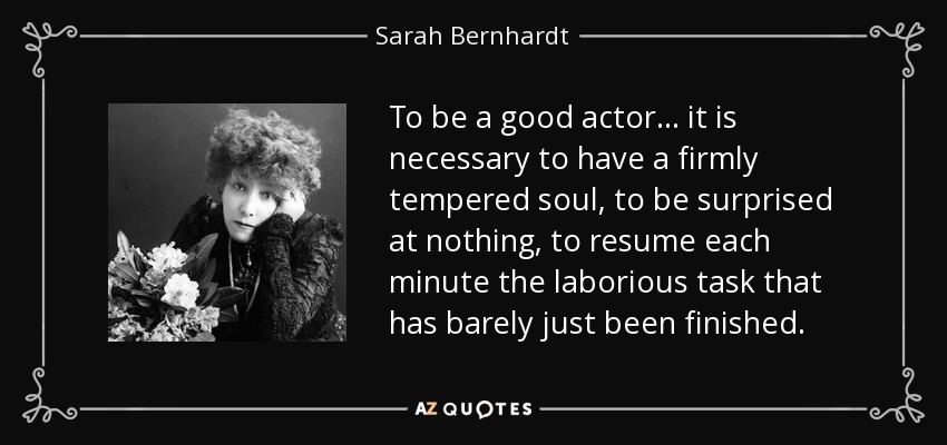 To be a good actor... it is necessary to have a firmly tempered soul, to be surprised at nothing, to resume each minute the laborious task that has barely just been finished. - Sarah Bernhardt