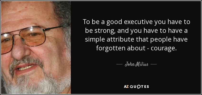 To be a good executive you have to be strong, and you have to have a simple attribute that people have forgotten about - courage. - John Milius