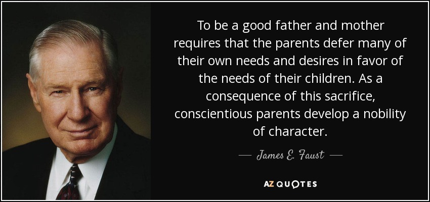 To be a good father and mother requires that the parents defer many of their own needs and desires in favor of the needs of their children. As a consequence of this sacrifice, conscientious parents develop a nobility of character. - James E. Faust