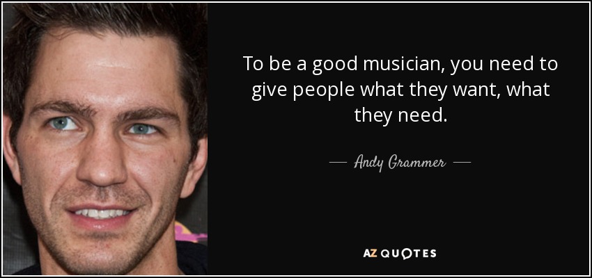 To be a good musician, you need to give people what they want, what they need. - Andy Grammer