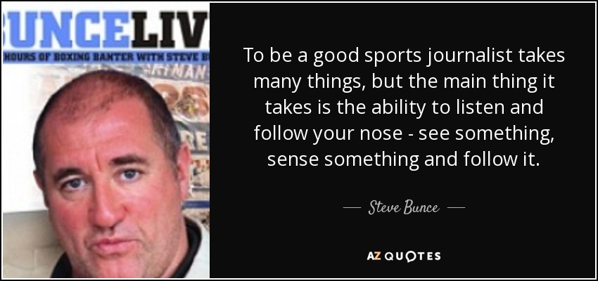 To be a good sports journalist takes many things, but the main thing it takes is the ability to listen and follow your nose - see something, sense something and follow it. - Steve Bunce