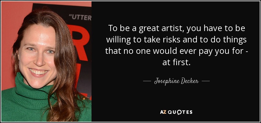 To be a great artist, you have to be willing to take risks and to do things that no one would ever pay you for - at first. - Josephine Decker