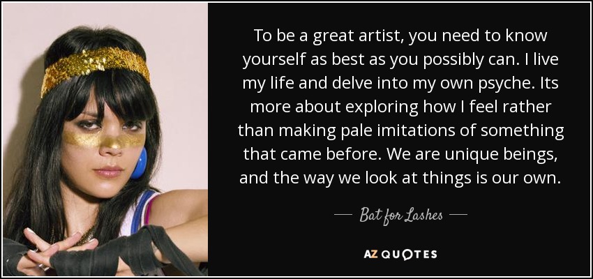 To be a great artist, you need to know yourself as best as you possibly can. I live my life and delve into my own psyche. Its more about exploring how I feel rather than making pale imitations of something that came before. We are unique beings, and the way we look at things is our own. - Bat for Lashes
