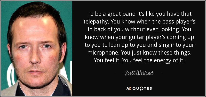 To be a great band it's like you have that telepathy. You know when the bass player's in back of you without even looking. You know when your guitar player's coming up to you to lean up to you and sing into your microphone. You just know these things. You feel it. You feel the energy of it. - Scott Weiland