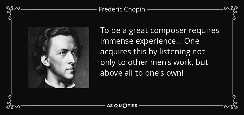 To be a great composer requires immense experience... One acquires this by listening not only to other men's work, but above all to one's own! - Frederic Chopin