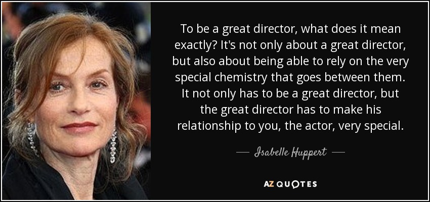 To be a great director, what does it mean exactly? It's not only about a great director, but also about being able to rely on the very special chemistry that goes between them. It not only has to be a great director, but the great director has to make his relationship to you, the actor, very special. - Isabelle Huppert