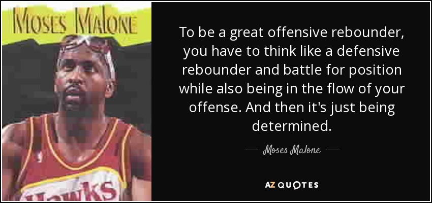 To be a great offensive rebounder, you have to think like a defensive rebounder and battle for position while also being in the flow of your offense. And then it's just being determined. - Moses Malone