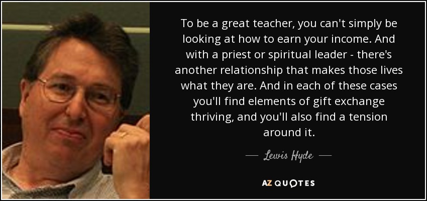 To be a great teacher, you can't simply be looking at how to earn your income. And with a priest or spiritual leader - there's another relationship that makes those lives what they are. And in each of these cases you'll find elements of gift exchange thriving, and you'll also find a tension around it. - Lewis Hyde
