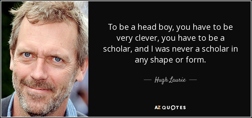 To be a head boy, you have to be very clever, you have to be a scholar, and I was never a scholar in any shape or form. - Hugh Laurie