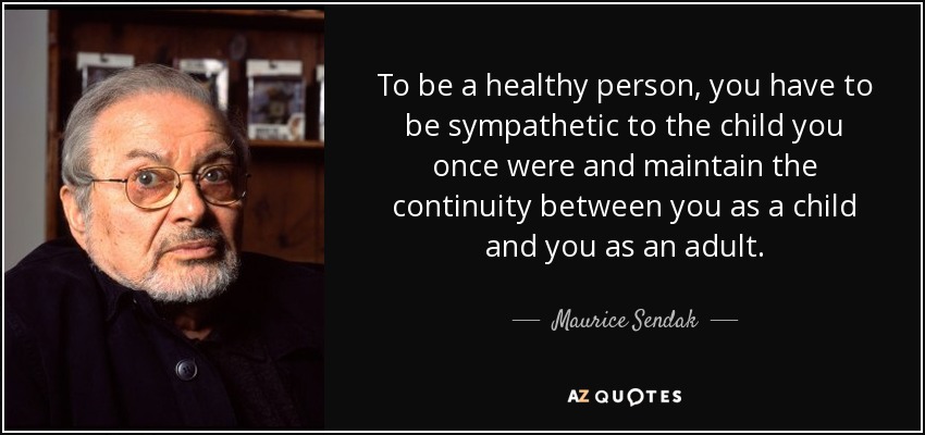 To be a healthy person, you have to be sympathetic to the child you once were and maintain the continuity between you as a child and you as an adult. - Maurice Sendak