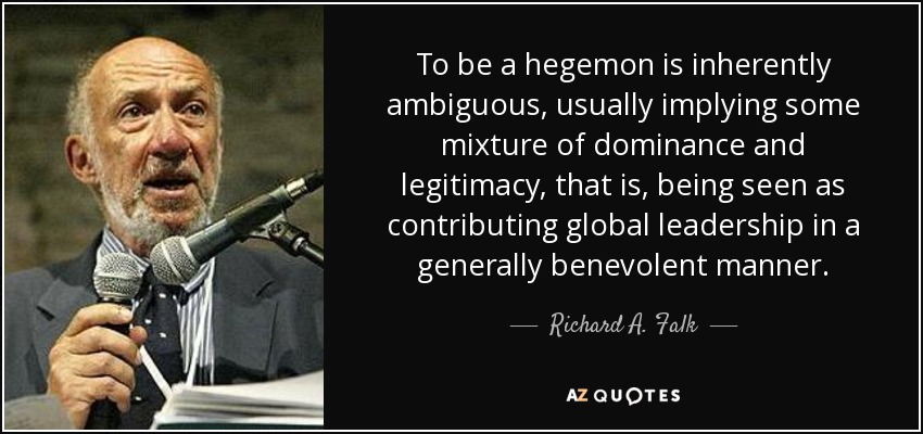 To be a hegemon is inherently ambiguous, usually implying some mixture of dominance and legitimacy, that is, being seen as contributing global leadership in a generally benevolent manner. - Richard A. Falk