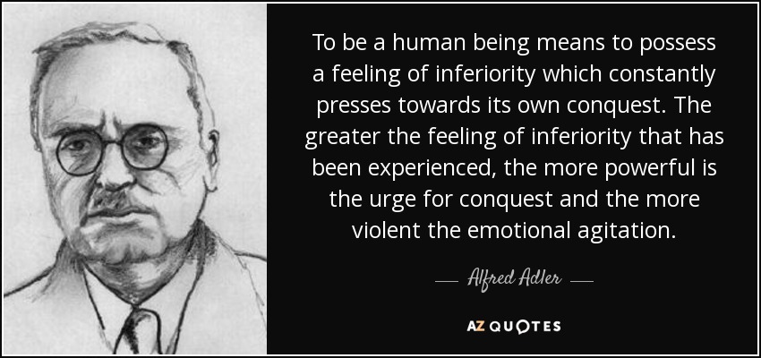 To be a human being means to possess a feeling of inferiority which constantly presses towards its own conquest. The greater the feeling of inferiority that has been experienced, the more powerful is the urge for conquest and the more violent the emotional agitation. - Alfred Adler