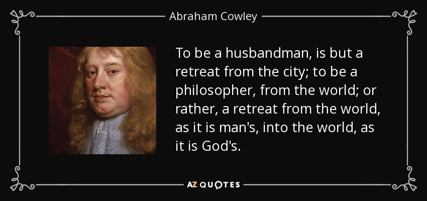 To be a husbandman, is but a retreat from the city; to be a philosopher, from the world; or rather, a retreat from the world, as it is man's, into the world, as it is God's. - Abraham Cowley