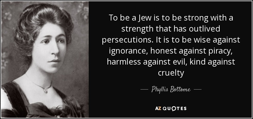 To be a Jew is to be strong with a strength that has outlived persecutions. It is to be wise against ignorance, honest against piracy, harmless against evil, kind against cruelty - Phyllis Bottome