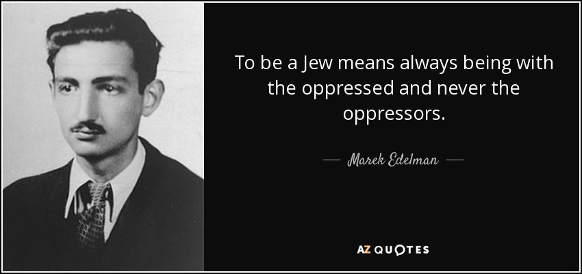 To be a Jew means always being with the oppressed and never the oppressors. - Marek Edelman
