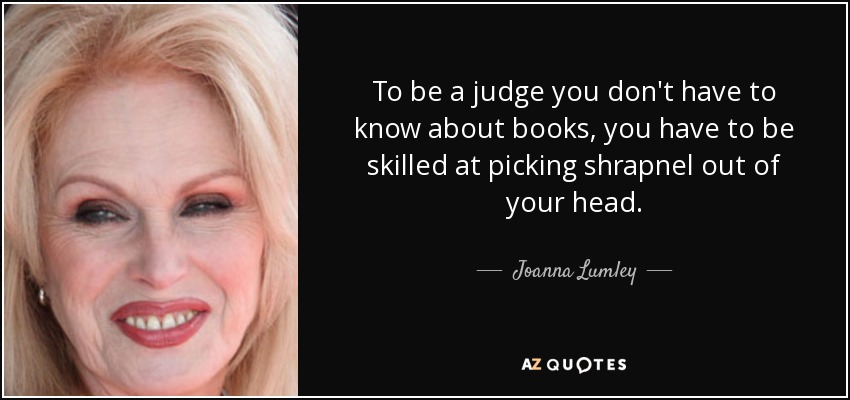 To be a judge you don't have to know about books, you have to be skilled at picking shrapnel out of your head. - Joanna Lumley