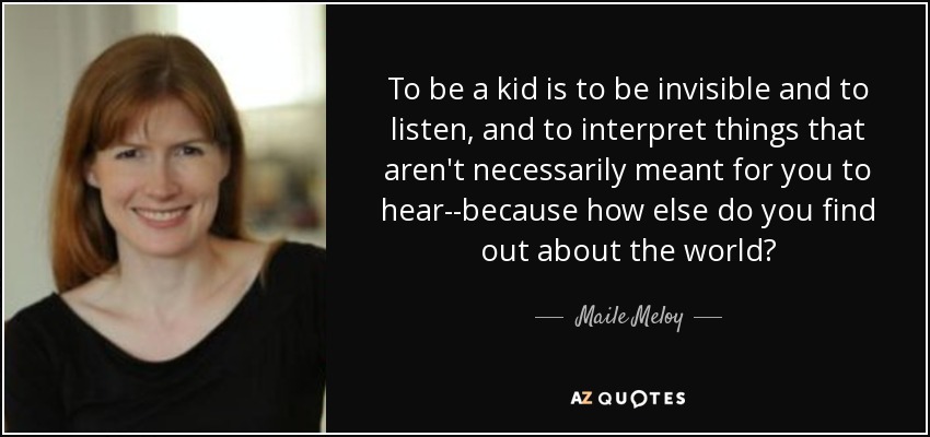 To be a kid is to be invisible and to listen, and to interpret things that aren't necessarily meant for you to hear--because how else do you find out about the world? - Maile Meloy