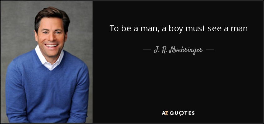 To be a man, a boy must see a man - J. R. Moehringer