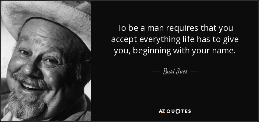 To be a man requires that you accept everything life has to give you, beginning with your name. - Burl Ives
