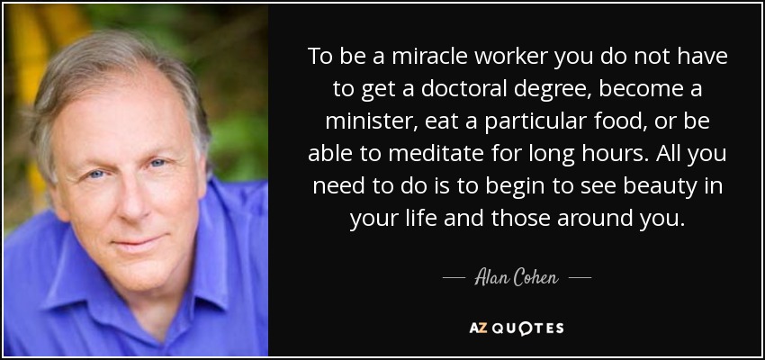 To be a miracle worker you do not have to get a doctoral degree, become a minister, eat a particular food, or be able to meditate for long hours. All you need to do is to begin to see beauty in your life and those around you. - Alan Cohen