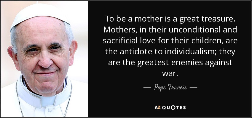 To be a mother is a great treasure. Mothers, in their unconditional and sacrificial love for their children, are the antidote to individualism; they are the greatest enemies against war. - Pope Francis