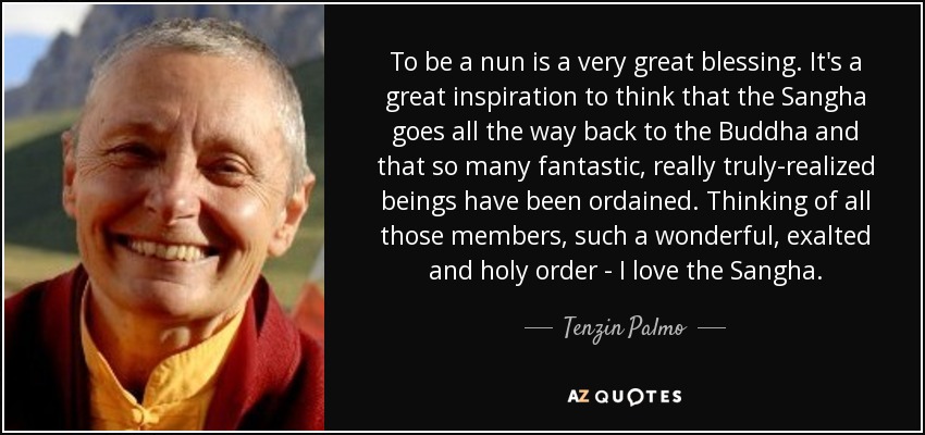 To be a nun is a very great blessing. It's a great inspiration to think that the Sangha goes all the way back to the Buddha and that so many fantastic, really truly-realized beings have been ordained. Thinking of all those members, such a wonderful, exalted and holy order - I love the Sangha. - Tenzin Palmo