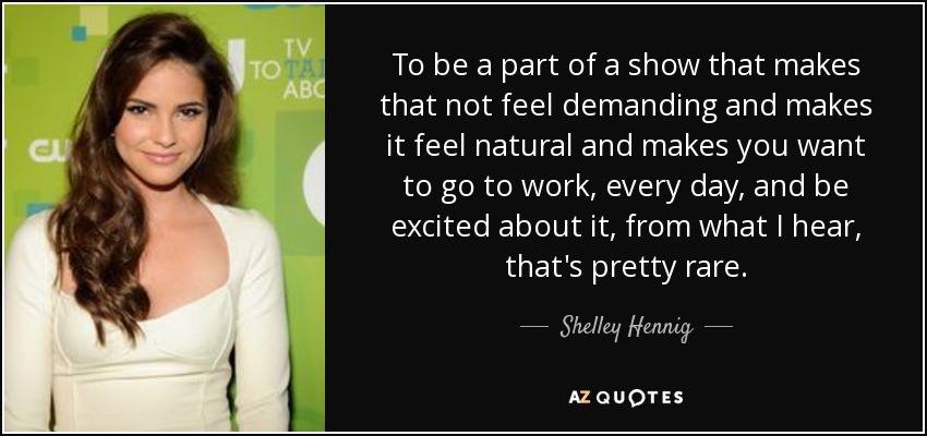 To be a part of a show that makes that not feel demanding and makes it feel natural and makes you want to go to work, every day, and be excited about it, from what I hear, that's pretty rare. - Shelley Hennig