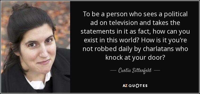 To be a person who sees a political ad on television and takes the statements in it as fact, how can you exist in this world? How is it you're not robbed daily by charlatans who knock at your door? - Curtis Sittenfeld