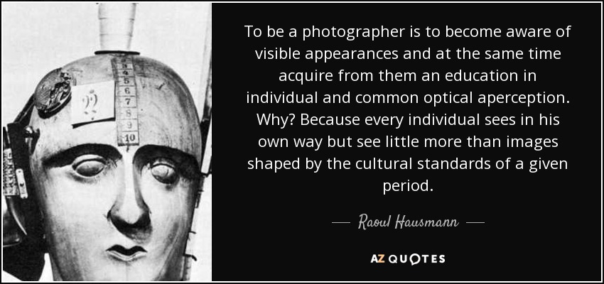 To be a photographer is to become aware of visible appearances and at the same time acquire from them an education in individual and common optical aperception. Why? Because every individual sees in his own way but see little more than images shaped by the cultural standards of a given period. - Raoul Hausmann