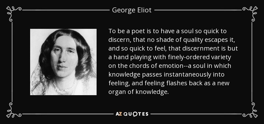 To be a poet is to have a soul so quick to discern, that no shade of quality escapes it, and so quick to feel, that discernment is but a hand playing with finely-ordered variety on the chords of emotion--a soul in which knowledge passes instantaneously into feeling, and feeling flashes back as a new organ of knowledge. - George Eliot