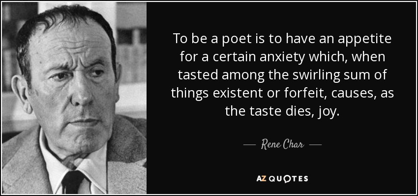 To be a poet is to have an appetite for a certain anxiety which, when tasted among the swirling sum of things existent or forfeit, causes, as the taste dies, joy. - Rene Char