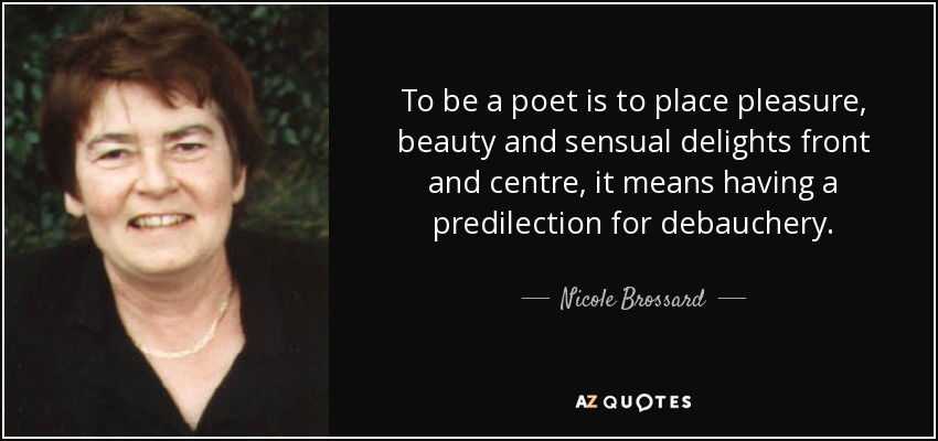 To be a poet is to place pleasure, beauty and sensual delights front and centre, it means having a predilection for debauchery. - Nicole Brossard