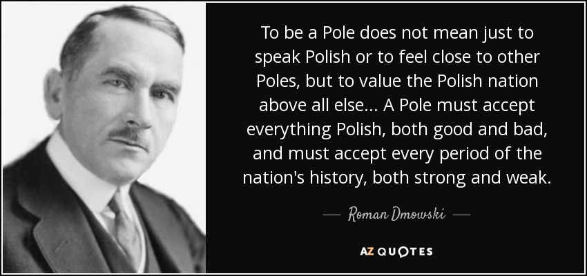 To be a Pole does not mean just to speak Polish or to feel close to other Poles, but to value the Polish nation above all else ... A Pole must accept everything Polish, both good and bad, and must accept every period of the nation's history, both strong and weak. - Roman Dmowski