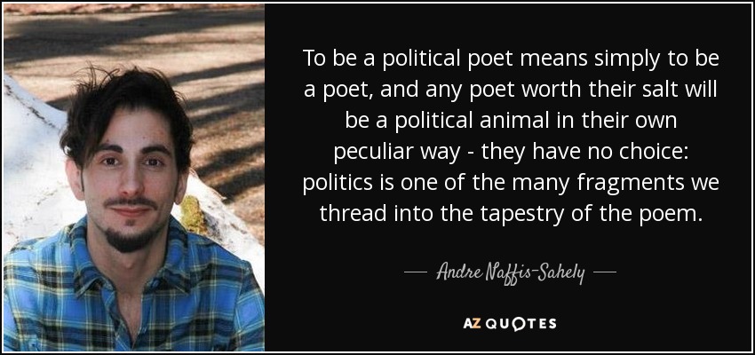To be a political poet means simply to be a poet, and any poet worth their salt will be a political animal in their own peculiar way - they have no choice: politics is one of the many fragments we thread into the tapestry of the poem. - Andre Naffis-Sahely