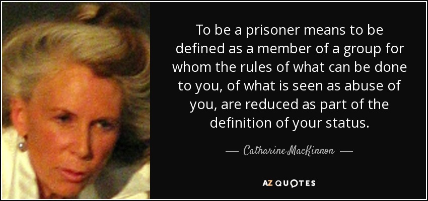 To be a prisoner means to be defined as a member of a group for whom the rules of what can be done to you, of what is seen as abuse of you, are reduced as part of the definition of your status. - Catharine MacKinnon