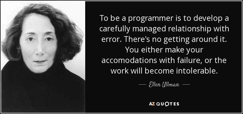 To be a programmer is to develop a carefully managed relationship with error. There's no getting around it. You either make your accomodations with failure, or the work will become intolerable. - Ellen Ullman