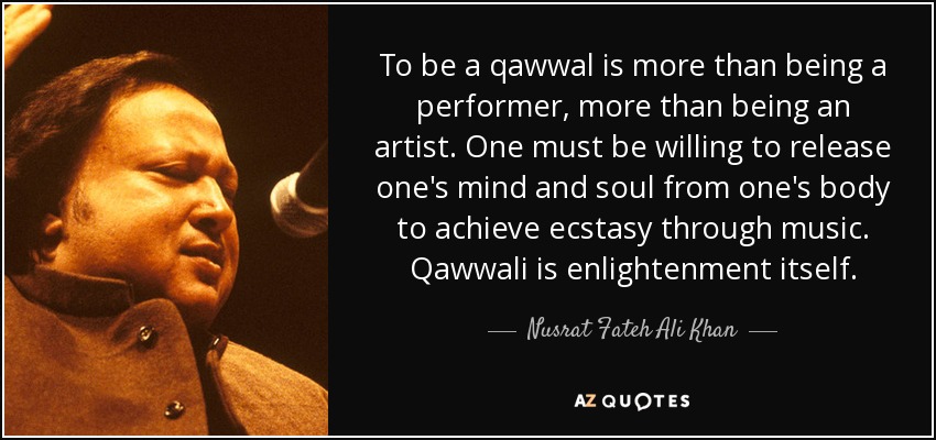 To be a qawwal is more than being a performer, more than being an artist. One must be willing to release one's mind and soul from one's body to achieve ecstasy through music. Qawwali is enlightenment itself. - Nusrat Fateh Ali Khan