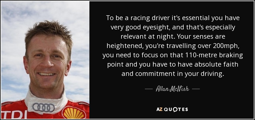 To be a racing driver it's essential you have very good eyesight, and that's especially relevant at night. Your senses are heightened, you're travelling over 200mph, you need to focus on that 110-metre braking point and you have to have absolute faith and commitment in your driving. - Allan McNish