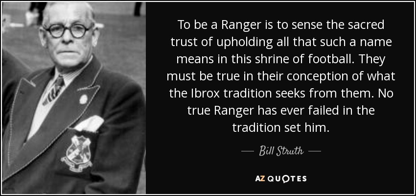 To be a Ranger is to sense the sacred trust of upholding all that such a name means in this shrine of football. They must be true in their conception of what the Ibrox tradition seeks from them. No true Ranger has ever failed in the tradition set him. - Bill Struth