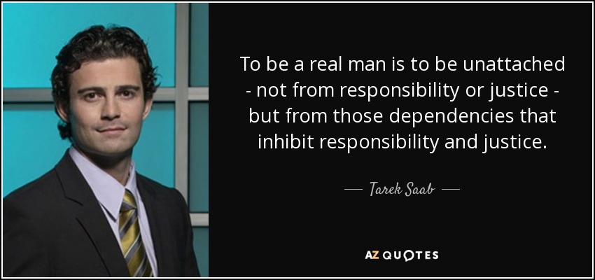 To be a real man is to be unattached - not from responsibility or justice - but from those dependencies that inhibit responsibility and justice. - Tarek Saab