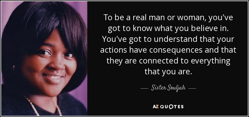 To be a real man or woman, you've got to know what you believe in. You've got to understand that your actions have consequences and that they are connected to everything that you are. - Sister Souljah