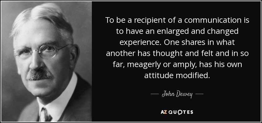 To be a recipient of a communication is to have an enlarged and changed experience. One shares in what another has thought and felt and in so far, meagerly or amply, has his own attitude modified. - John Dewey