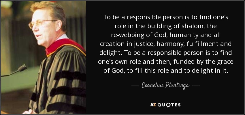 To be a responsible person is to find one's role in the building of shalom, the re-webbing of God, humanity and all creation in justice, harmony, fulfillment and delight. To be a responsible person is to find one's own role and then, funded by the grace of God, to fill this role and to delight in it. - Cornelius Plantinga