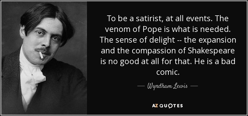 To be a satirist, at all events. The venom of Pope is what is needed. The sense of delight -- the expansion and the compassion of Shakespeare is no good at all for that. He is a bad comic. - Wyndham Lewis