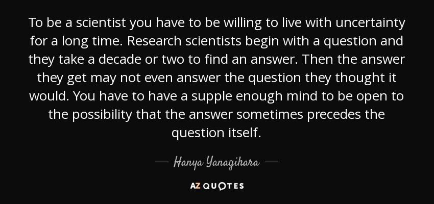 To be a scientist you have to be willing to live with uncertainty for a long time. Research scientists begin with a question and they take a decade or two to find an answer. Then the answer they get may not even answer the question they thought it would. You have to have a supple enough mind to be open to the possibility that the answer sometimes precedes the question itself. - Hanya Yanagihara