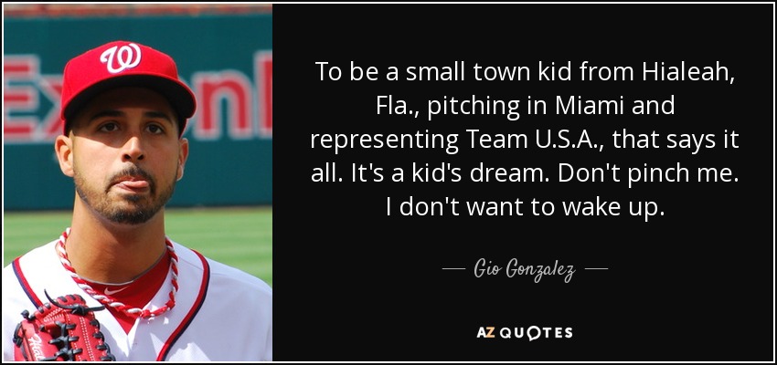 To be a small town kid from Hialeah, Fla., pitching in Miami and representing Team U.S.A., that says it all. It's a kid's dream. Don't pinch me. I don't want to wake up. - Gio Gonzalez