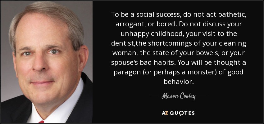 To be a social success, do not act pathetic, arrogant, or bored. Do not discuss your unhappy childhood, your visit to the dentist,the shortcomings of your cleaning woman, the state of your bowels, or your spouse's bad habits. You will be thought a paragon (or perhaps a monster) of good behavior. - Mason Cooley