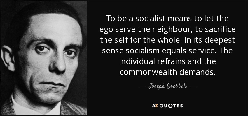 To be a socialist means to let the ego serve the neighbour, to sacrifice the self for the whole. In its deepest sense socialism equals service. The individual refrains and the commonwealth demands. - Joseph Goebbels